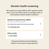 Genetic heatlh screening. We screen your dog's DNA for 270+ genetic health risks, so you can take actions to manage, treat, or event prevent certain health conditions. Get personalized recommendations based on your pup's unique genetics.